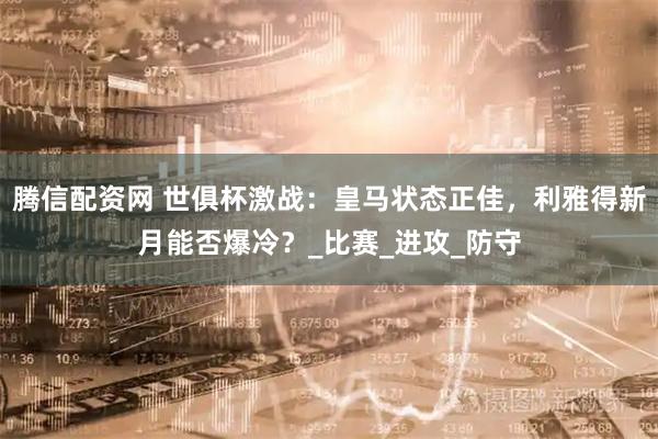 腾信配资网 世俱杯激战：皇马状态正佳，利雅得新月能否爆冷？_比赛_进攻_防守