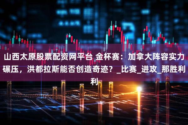 山西太原股票配资网平台 金杯赛：加拿大阵容实力碾压，洪都拉斯能否创造奇迹？_比赛_进攻_那胜利