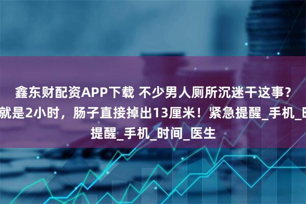 鑫东财配资APP下载 不少男人厕所沉迷干这事？有人一做就是2小时，肠子直接掉出13厘米！紧急提醒_手机_时间_医生