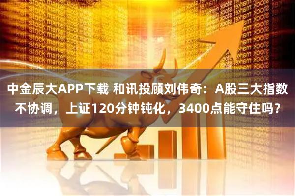 中金辰大APP下载 和讯投顾刘伟奇：A股三大指数不协调，上证120分钟钝化，3400点能守住吗？