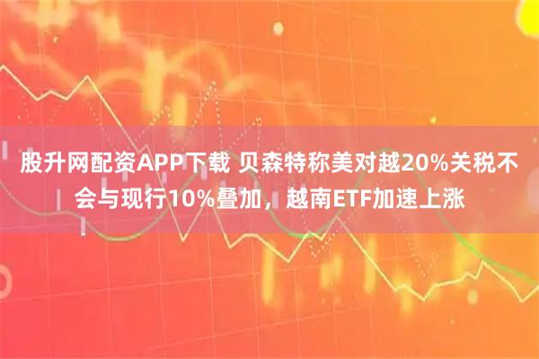 股升网配资APP下载 贝森特称美对越20%关税不会与现行10%叠加，越南ETF加速上涨