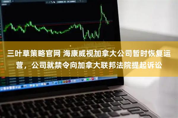 三叶草策略官网 海康威视加拿大公司暂时恢复运营，公司就禁令向加拿大联邦法院提起诉讼