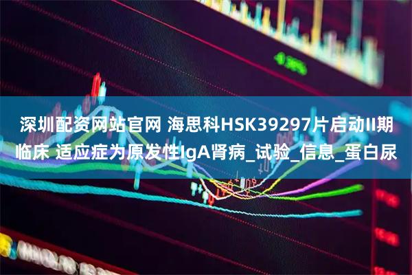 深圳配资网站官网 海思科HSK39297片启动II期临床 适应症为原发性IgA肾病_试验_信息_蛋白尿