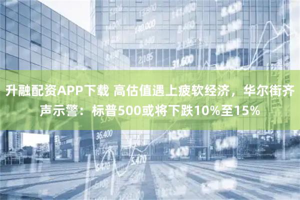 升融配资APP下载 高估值遇上疲软经济，华尔街齐声示警：标普500或将下跌10%至15%