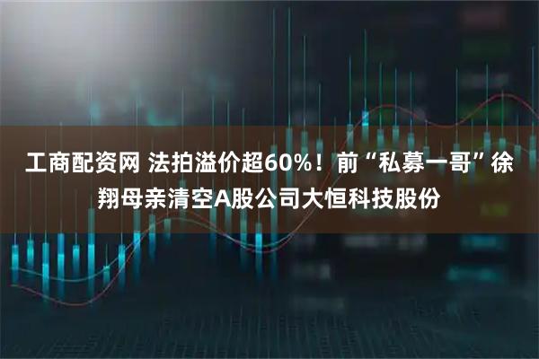 工商配资网 法拍溢价超60%！前“私募一哥”徐翔母亲清空A股公司大恒科技股份
