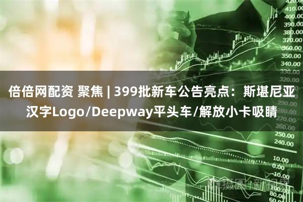 倍倍网配资 聚焦 | 399批新车公告亮点：斯堪尼亚汉字Logo/Deepway平头车/解放小卡吸睛