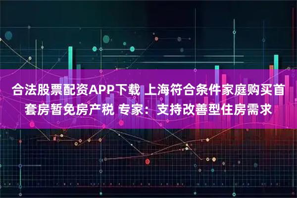 合法股票配资APP下载 上海符合条件家庭购买首套房暂免房产税 专家：支持改善型住房需求