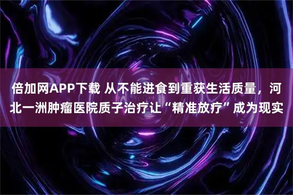 倍加网APP下载 从不能进食到重获生活质量，河北一洲肿瘤医院质子治疗让“精准放疗”成为现实