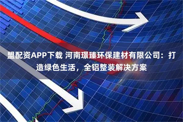 盟配资APP下载 河南璟臻环保建材有限公司：打造绿色生活，全铝整装解决方案