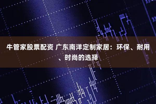 牛管家股票配资 广东南洋定制家居：环保、耐用、时尚的选择
