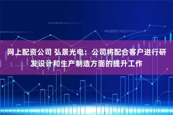 网上配资公司 弘景光电：公司将配合客户进行研发设计和生产制造方面的提升工作