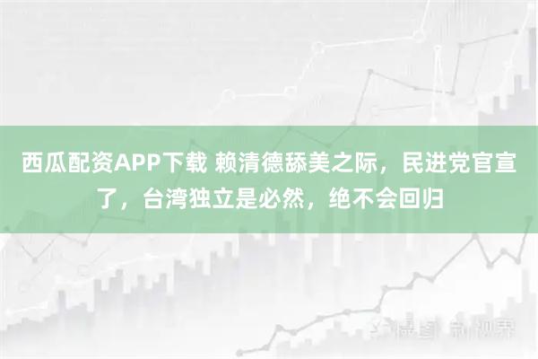 西瓜配资APP下载 赖清德舔美之际，民进党官宣了，台湾独立是必然，绝不会回归