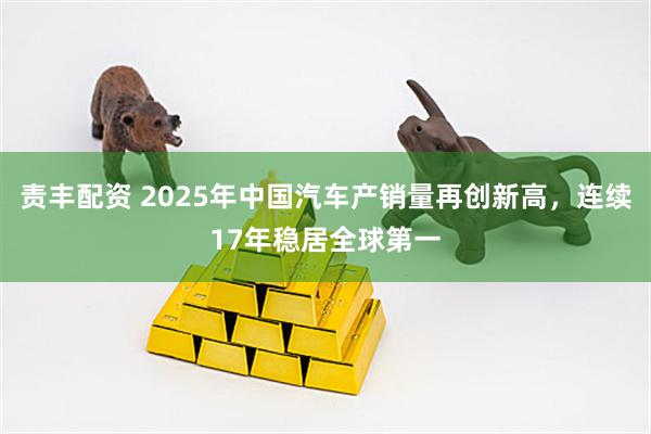 责丰配资 2025年中国汽车产销量再创新高，连续17年稳居全球第一