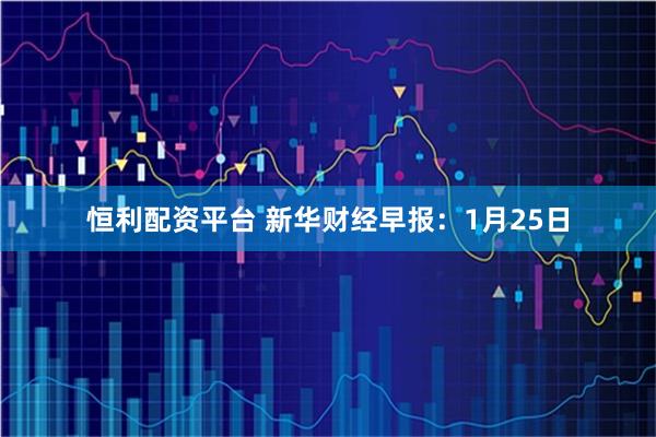 恒利配资平台 新华财经早报：1月25日