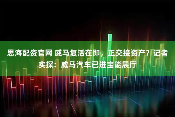 思海配资官网 威马复活在即，正交接资产？记者实探：威马汽车已进宝能展厅