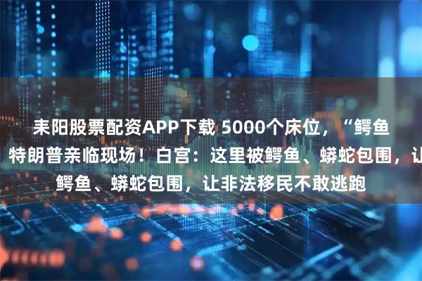 耒阳股票配资APP下载 5000个床位，“鳄鱼恶魔岛”正式启用，特朗普亲临现场！白宫：这里被鳄鱼、蟒蛇包围，让非法移民不敢逃跑