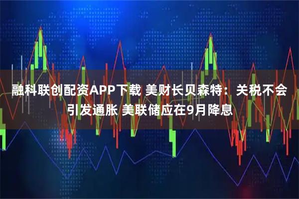 融科联创配资APP下载 美财长贝森特：关税不会引发通胀 美联储应在9月降息