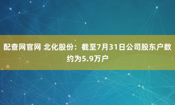 配查网官网 北化股份：截至7月31日公司股东户数约为5.9万户
