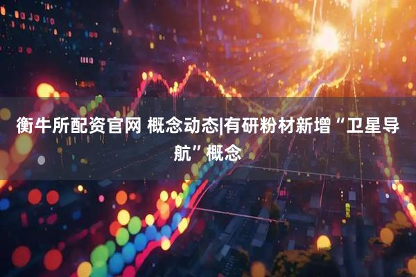 衡牛所配资官网 概念动态|有研粉材新增“卫星导航”概念