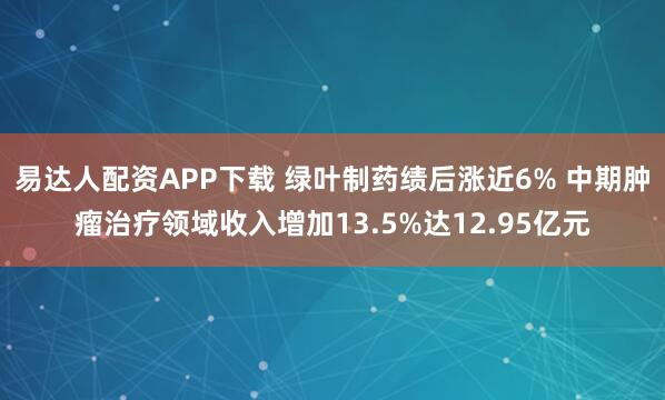 易达人配资APP下载 绿叶制药绩后涨近6% 中期肿瘤治疗领域收入增加13.5%达12.95亿元