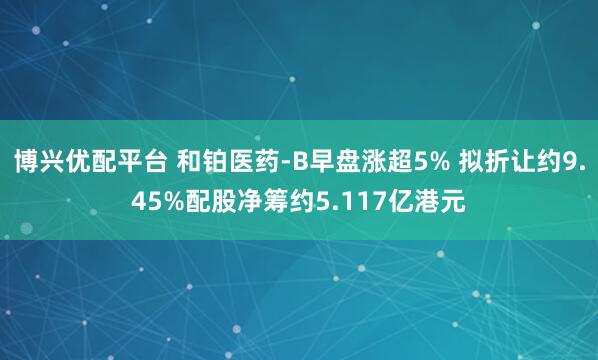 博兴优配平台 和铂医药-B早盘涨超5% 拟折让约9.45%配股净筹约5.117亿港元