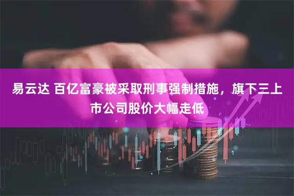易云达 百亿富豪被采取刑事强制措施，旗下三上市公司股价大幅走低
